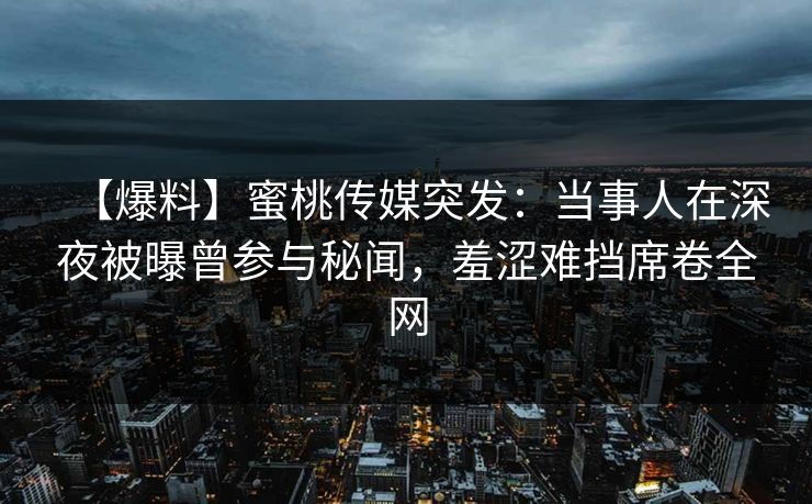 【爆料】蜜桃传媒突发：当事人在深夜被曝曾参与秘闻，羞涩难挡席卷全网