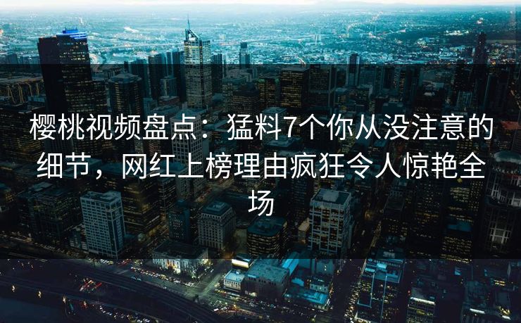樱桃视频盘点：猛料7个你从没注意的细节，网红上榜理由疯狂令人惊艳全场