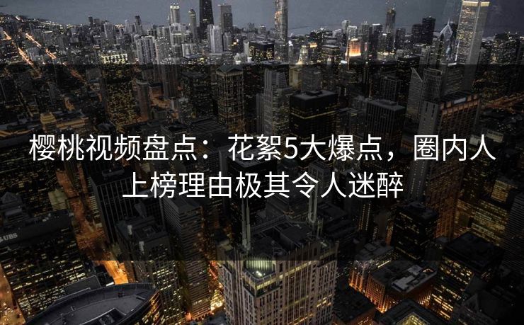 樱桃视频盘点：花絮5大爆点，圈内人上榜理由极其令人迷醉