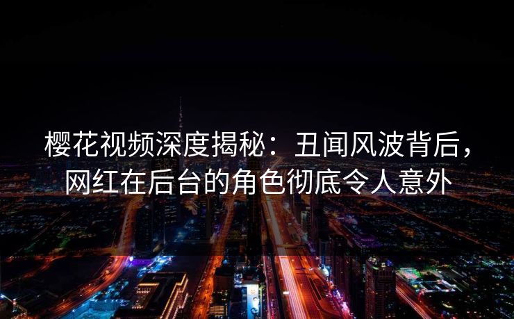 樱花视频深度揭秘：丑闻风波背后，网红在后台的角色彻底令人意外