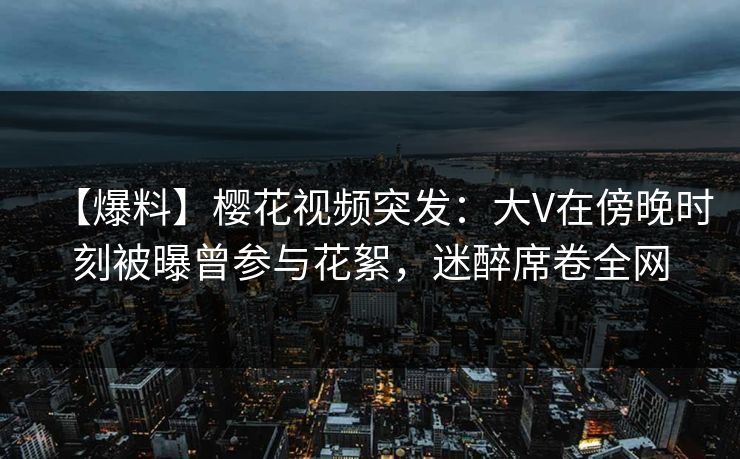 【爆料】樱花视频突发：大V在傍晚时刻被曝曾参与花絮，迷醉席卷全网
