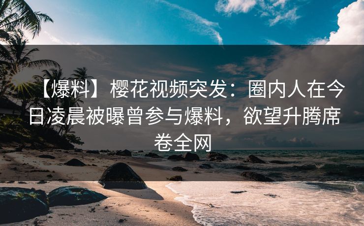 【爆料】樱花视频突发：圈内人在今日凌晨被曝曾参与爆料，欲望升腾席卷全网