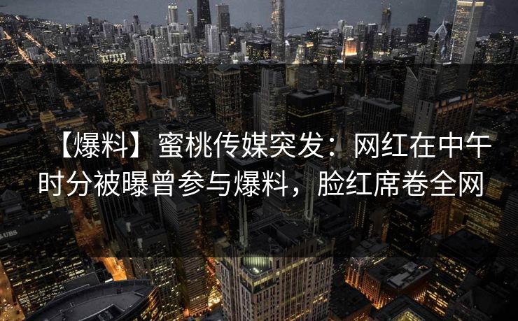 【爆料】蜜桃传媒突发：网红在中午时分被曝曾参与爆料，脸红席卷全网