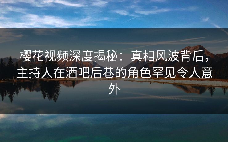 樱花视频深度揭秘:真相风波背后,主持人在酒吧后巷的角色罕见令人意外 樱花视频深度揭秘:真相风波背后,主持人在酒吧后巷的角色罕见令人意外