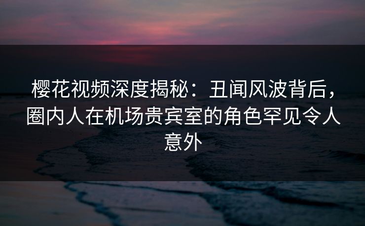 樱花视频深度揭秘：丑闻风波背后，圈内人在机场贵宾室的角色罕见令人意外