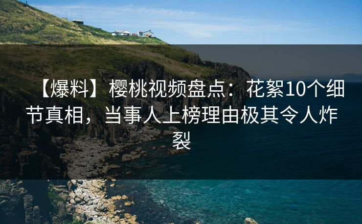 【爆料】樱桃视频盘点：花絮10个细节真相，当事人上榜理由极其令人炸裂
