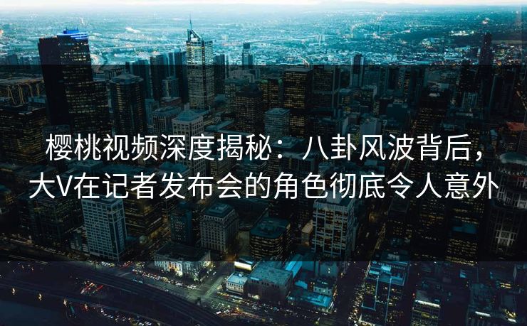 樱桃视频深度揭秘：八卦风波背后，大V在记者发布会的角色彻底令人意外