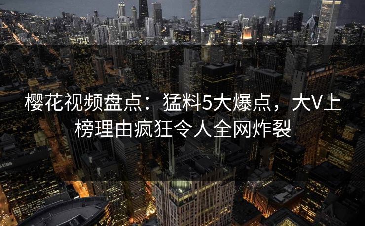 樱花视频盘点：猛料5大爆点，大V上榜理由疯狂令人全网炸裂