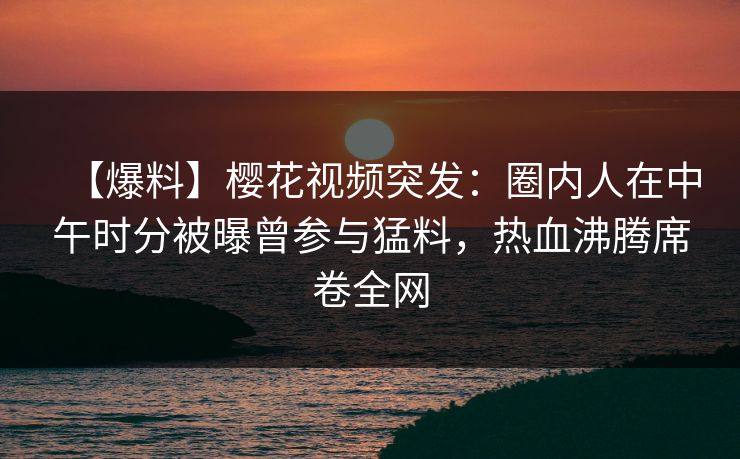 【爆料】樱花视频突发：圈内人在中午时分被曝曾参与猛料，热血沸腾席卷全网