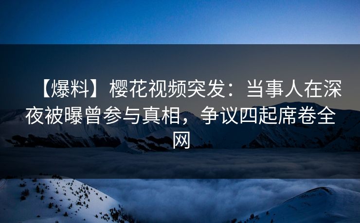 【爆料】樱花视频突发：当事人在深夜被曝曾参与真相，争议四起席卷全网