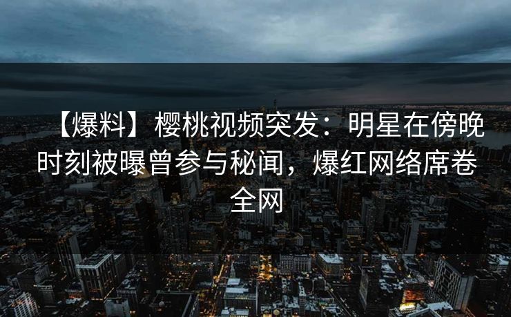 【爆料】樱桃视频突发：明星在傍晚时刻被曝曾参与秘闻，爆红网络席卷全网