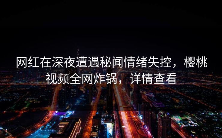 网红在深夜遭遇秘闻情绪失控，樱桃视频全网炸锅，详情查看