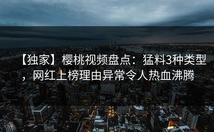【独家】樱桃视频盘点：猛料3种类型，网红上榜理由异常令人热血沸腾
