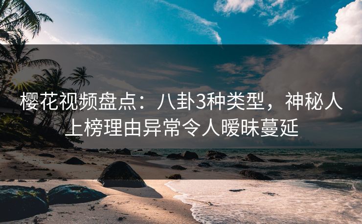 樱花视频盘点：八卦3种类型，神秘人上榜理由异常令人暧昧蔓延