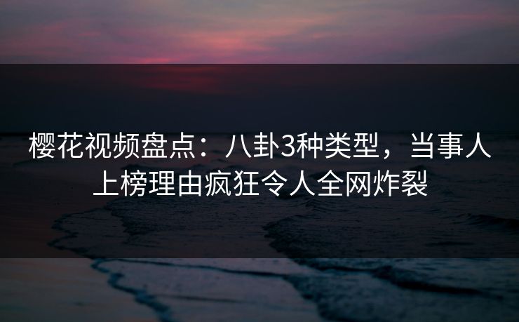 樱花视频盘点：八卦3种类型，当事人上榜理由疯狂令人全网炸裂