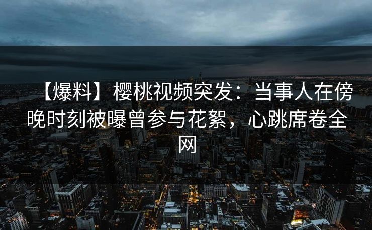 【爆料】樱桃视频突发：当事人在傍晚时刻被曝曾参与花絮，心跳席卷全网