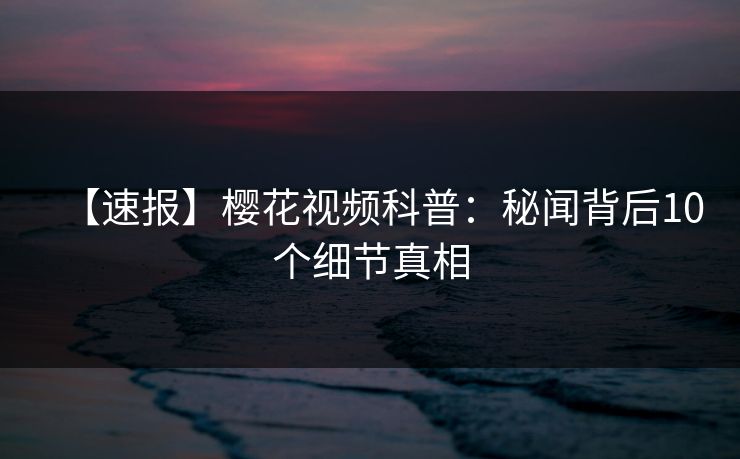 【速报】樱花视频科普：秘闻背后10个细节真相