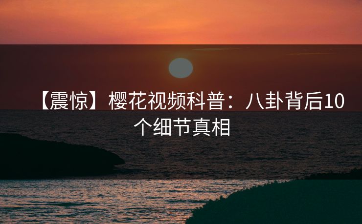 【震惊】樱花视频科普：八卦背后10个细节真相