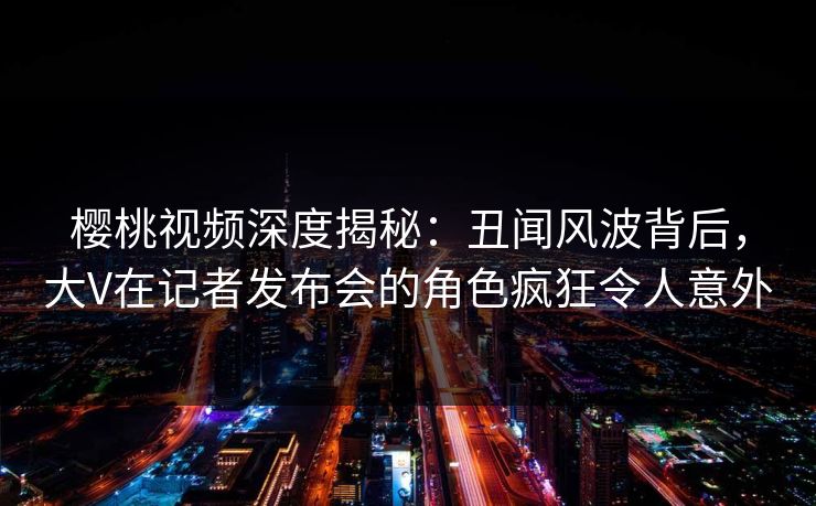 樱桃视频深度揭秘：丑闻风波背后，大V在记者发布会的角色疯狂令人意外