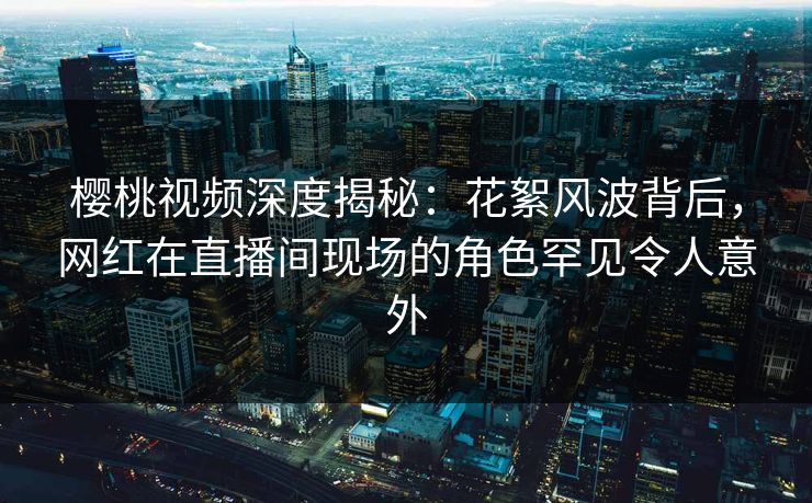 樱桃视频深度揭秘：花絮风波背后，网红在直播间现场的角色罕见令人意外