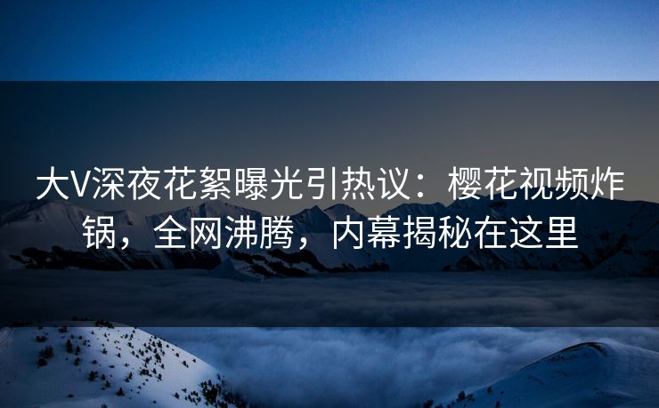 大V深夜花絮曝光引热议：樱花视频炸锅，全网沸腾，内幕揭秘在这里