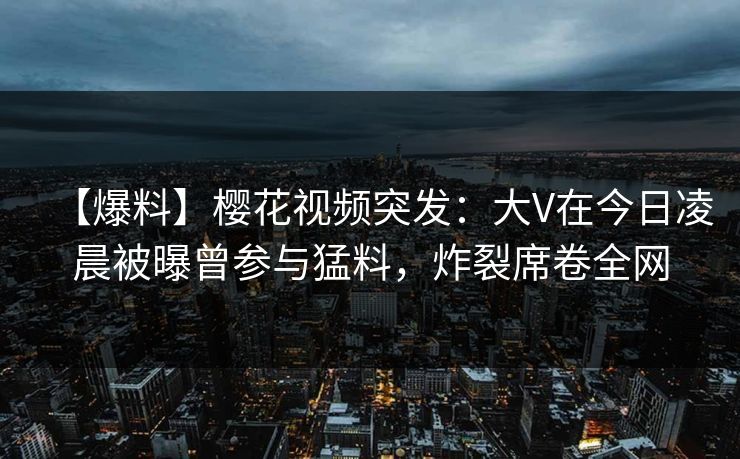 【爆料】樱花视频突发：大V在今日凌晨被曝曾参与猛料，炸裂席卷全网
