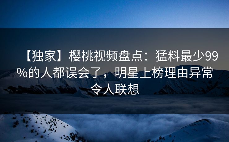 【独家】樱桃视频盘点：猛料最少99%的人都误会了，明星上榜理由异常令人联想