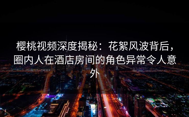 樱桃视频深度揭秘：花絮风波背后，圈内人在酒店房间的角色异常令人意外