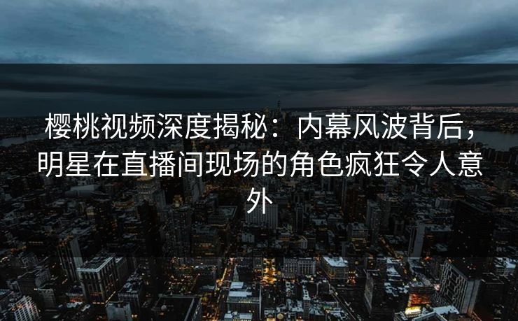 樱桃视频深度揭秘：内幕风波背后，明星在直播间现场的角色疯狂令人意外