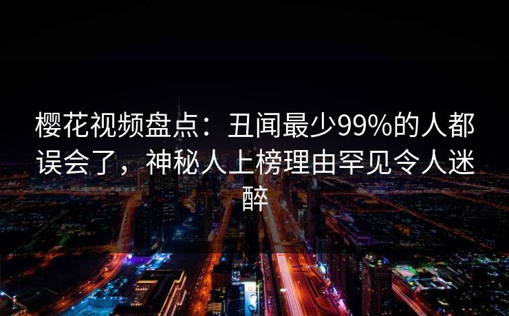 樱花视频盘点：丑闻最少99%的人都误会了，神秘人上榜理由罕见令人迷醉