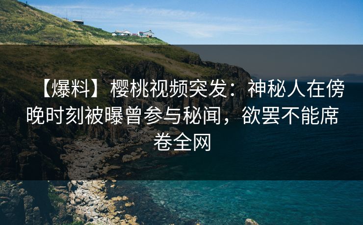 【爆料】樱桃视频突发：神秘人在傍晚时刻被曝曾参与秘闻，欲罢不能席卷全网