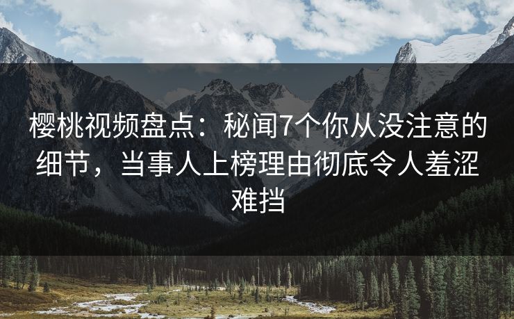 樱桃视频盘点：秘闻7个你从没注意的细节，当事人上榜理由彻底令人羞涩难挡
