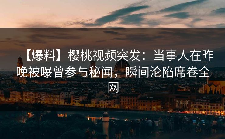 【爆料】樱桃视频突发：当事人在昨晚被曝曾参与秘闻，瞬间沦陷席卷全网