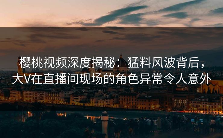 樱桃视频深度揭秘：猛料风波背后，大V在直播间现场的角色异常令人意外