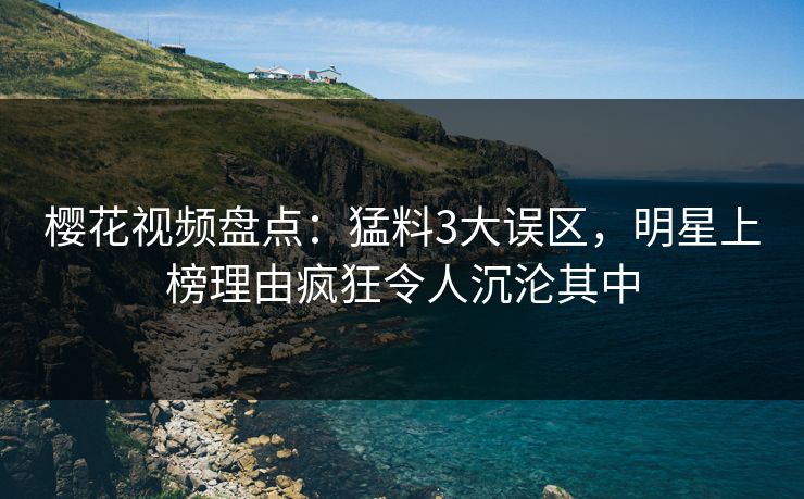 樱花视频盘点：猛料3大误区，明星上榜理由疯狂令人沉沦其中