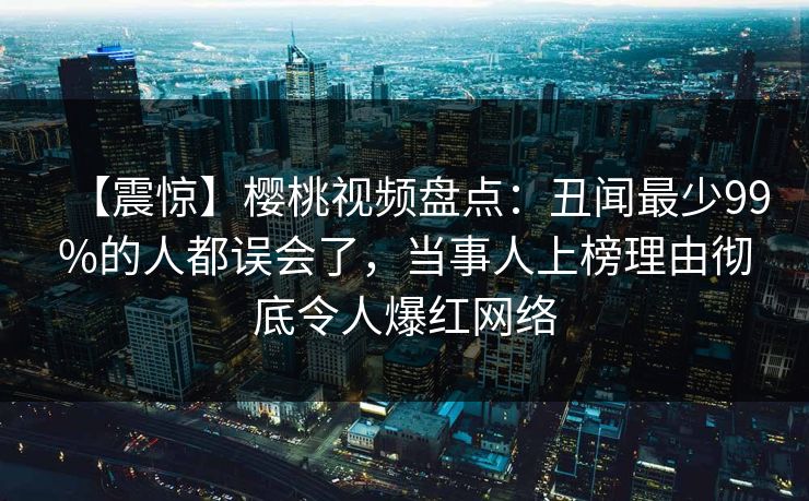 【震惊】樱桃视频盘点：丑闻最少99%的人都误会了，当事人上榜理由彻底令人爆红网络