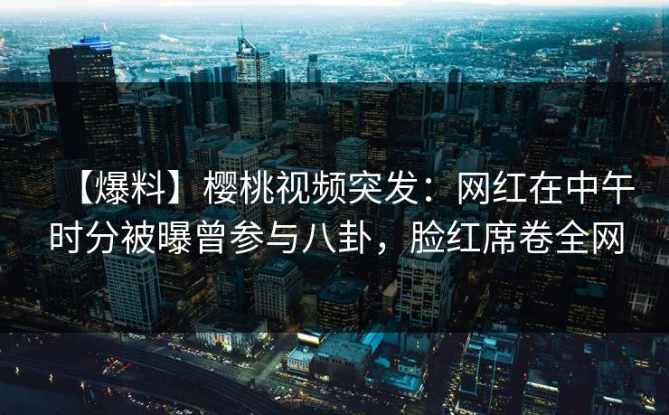 【爆料】樱桃视频突发：网红在中午时分被曝曾参与八卦，脸红席卷全网