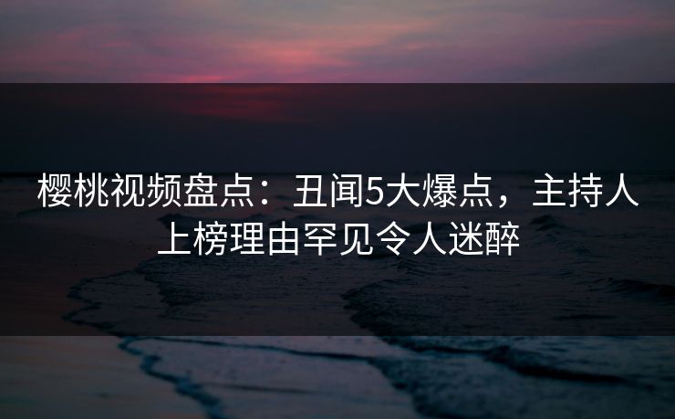 樱桃视频盘点：丑闻5大爆点，主持人上榜理由罕见令人迷醉