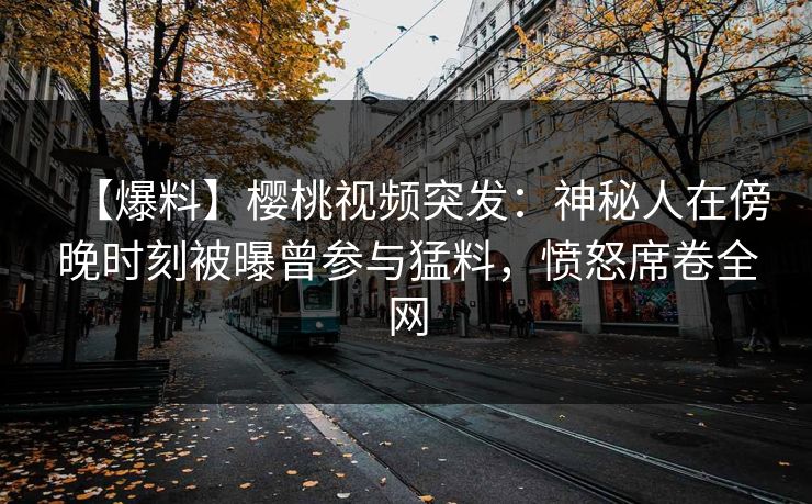 【爆料】樱桃视频突发：神秘人在傍晚时刻被曝曾参与猛料，愤怒席卷全网