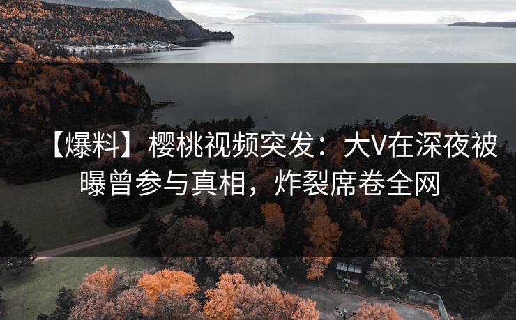 【爆料】樱桃视频突发：大V在深夜被曝曾参与真相，炸裂席卷全网