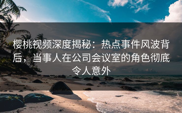 樱桃视频深度揭秘：热点事件风波背后，当事人在公司会议室的角色彻底令人意外
