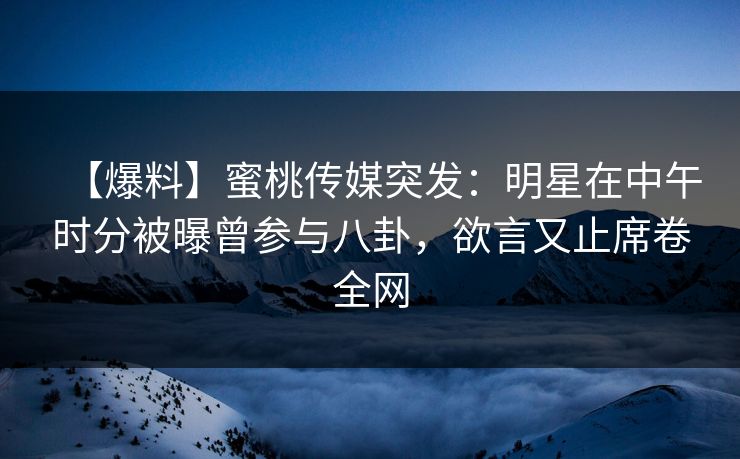 【爆料】蜜桃传媒突发：明星在中午时分被曝曾参与八卦，欲言又止席卷全网