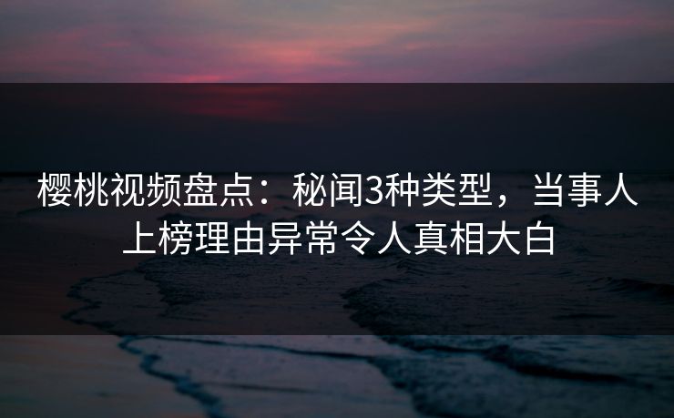 樱桃视频盘点：秘闻3种类型，当事人上榜理由异常令人真相大白