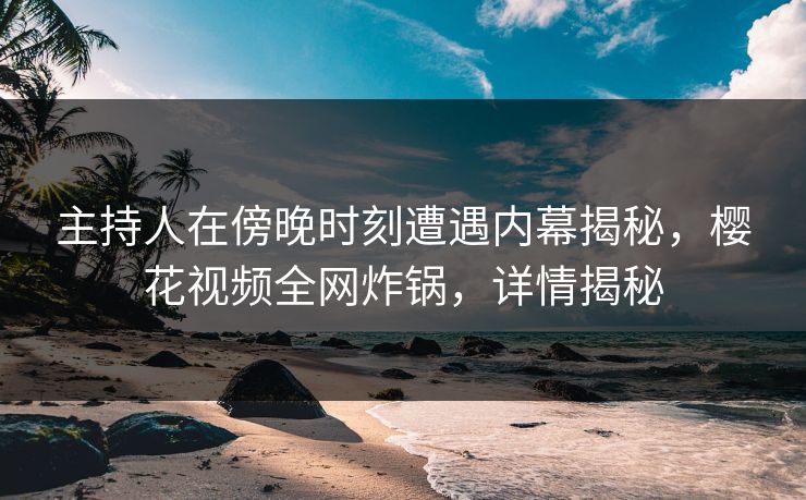 主持人在傍晚时刻遭遇内幕揭秘，樱花视频全网炸锅，详情揭秘