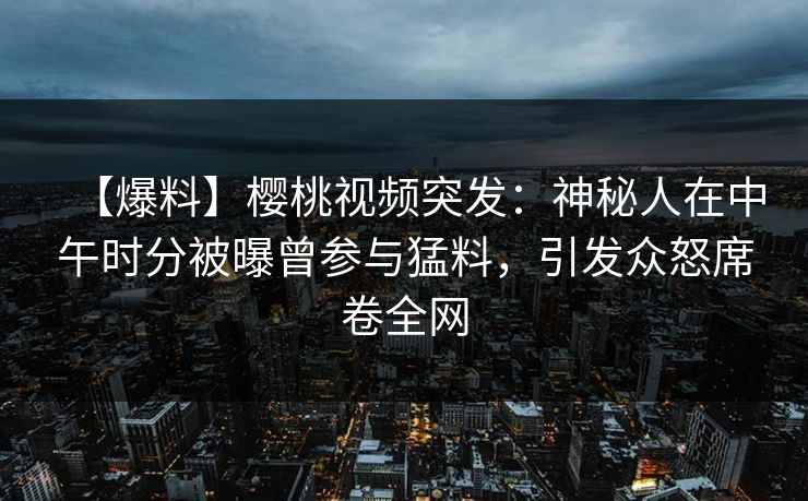 【爆料】樱桃视频突发：神秘人在中午时分被曝曾参与猛料，引发众怒席卷全网