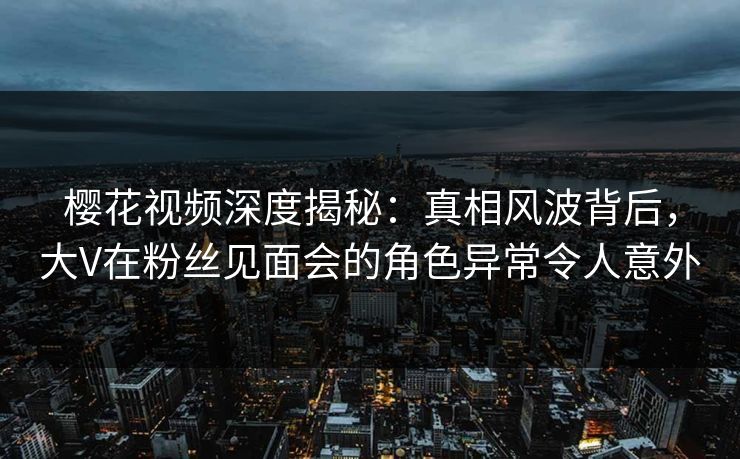 樱花视频深度揭秘：真相风波背后，大V在粉丝见面会的角色异常令人意外