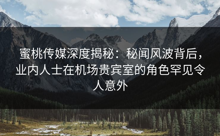 蜜桃传媒深度揭秘：秘闻风波背后，业内人士在机场贵宾室的角色罕见令人意外
