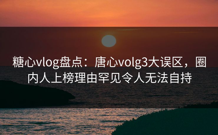 糖心vlog盘点:唐心volg3大误区,圈内人上榜理由罕见令人无法自持