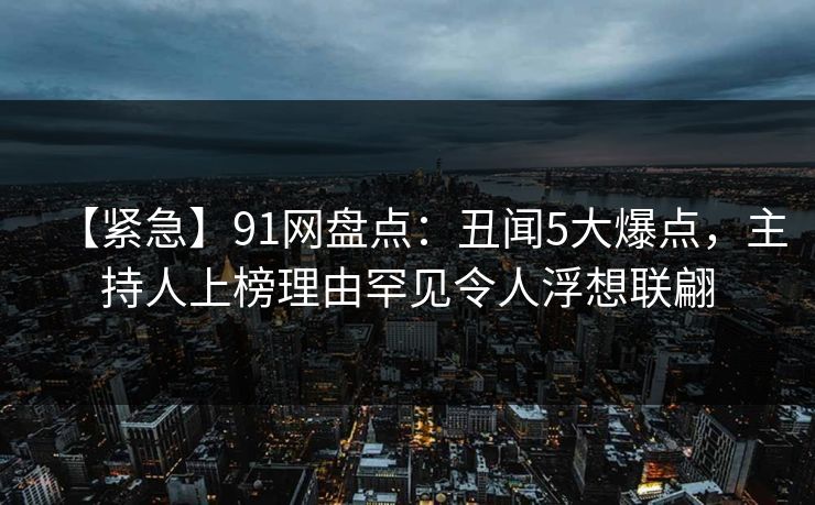 【紧急】91网盘点:丑闻5大爆点,主持人上榜理由罕见令人浮想联翩