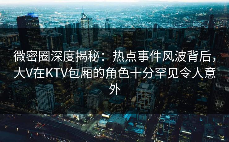 微密圈深度揭秘:热点事件风波背后,大V在KTV包厢的角色十分罕见令人意外